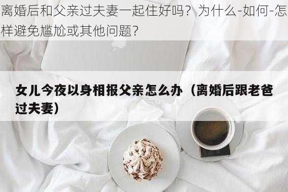 离婚后和父亲过夫妻一起住好吗?为什么-如何-怎样避免尴尬或其他问题?