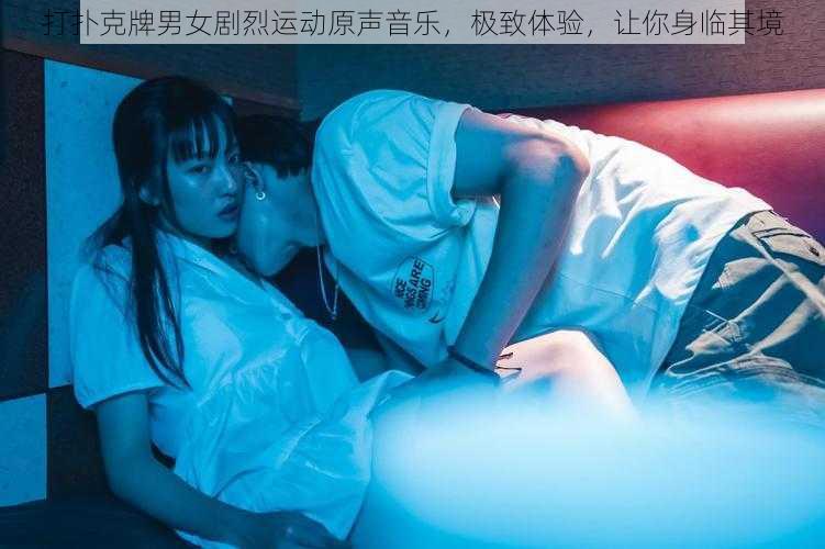 打扑克牌男女剧烈运动原声音乐,极致体验,让你身临其境